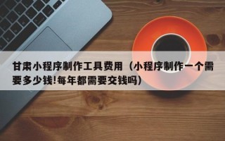 秦皇岛甘肃小程序制作工具费用（小程序制作一个需要多少钱!每年都需要交钱吗）