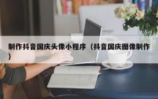 秦皇岛制作抖音国庆头像小程序（抖音国庆图像制作）