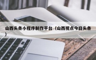 秦皇岛山西头条小程序制作平台（山西视点今日头条）